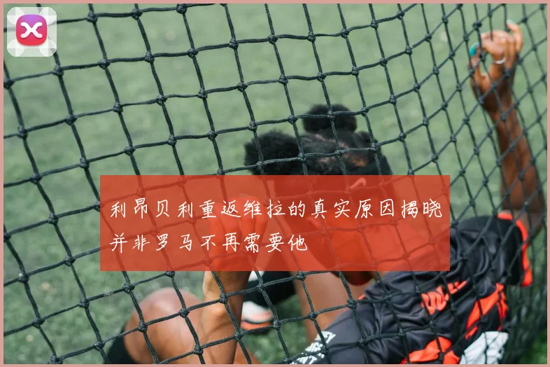 利昂贝利重返维拉的真实原因揭晓并非罗马不再需要他