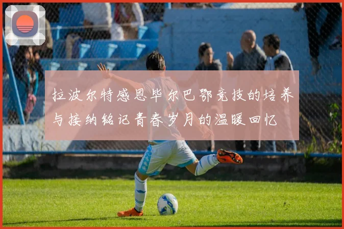 拉波尔特感恩毕尔巴鄂竞技的培养与接纳铭记青春岁月的温暖回忆
