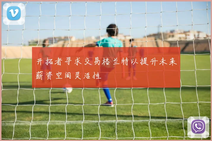 开拓者寻求交易格兰特以提升未来薪资空间灵活性