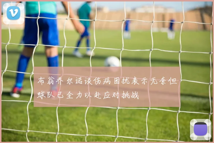 布翁乔尔诺谈伤病困扰表示无奈但球队已全力以赴应对挑战
