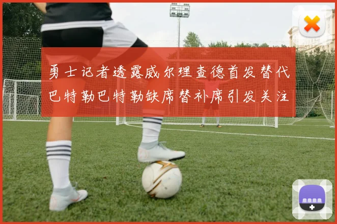 勇士记者透露威尔理查德首发替代巴特勒巴特勒缺席替补席引发关注