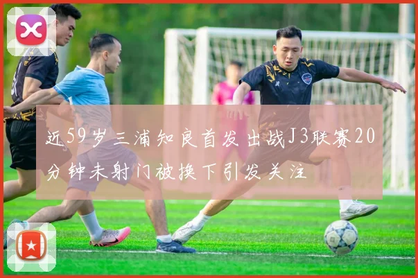 近59岁三浦知良首发出战J3联赛20分钟未射门被换下引发关注