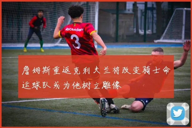 詹姆斯重返克利夫兰将改变骑士命运球队或为他树立雕像