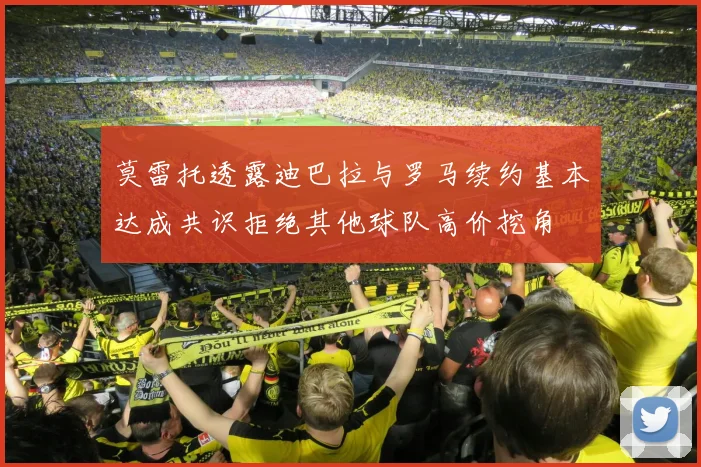 莫雷托透露迪巴拉与罗马续约基本达成共识拒绝其他球队高价挖角