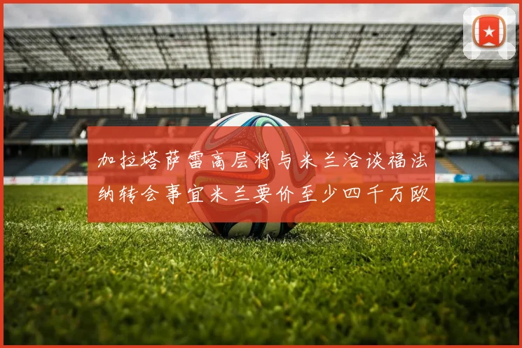 加拉塔萨雷高层将与米兰洽谈福法纳转会事宜米兰要价至少四千万欧元