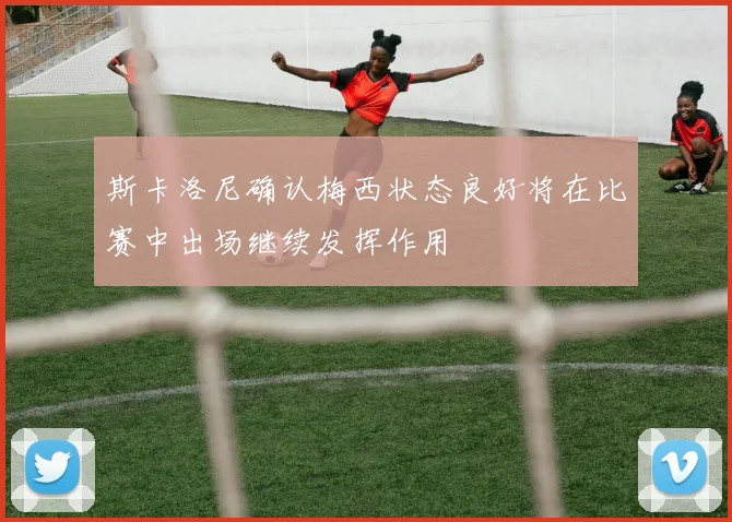 斯卡洛尼确认梅西状态良好将在比赛中出场继续发挥作用