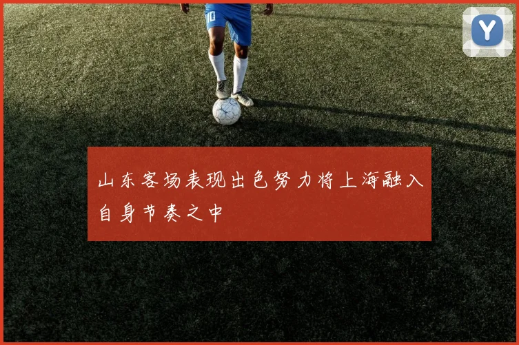 山东客场表现出色努力将上海融入自身节奏之中