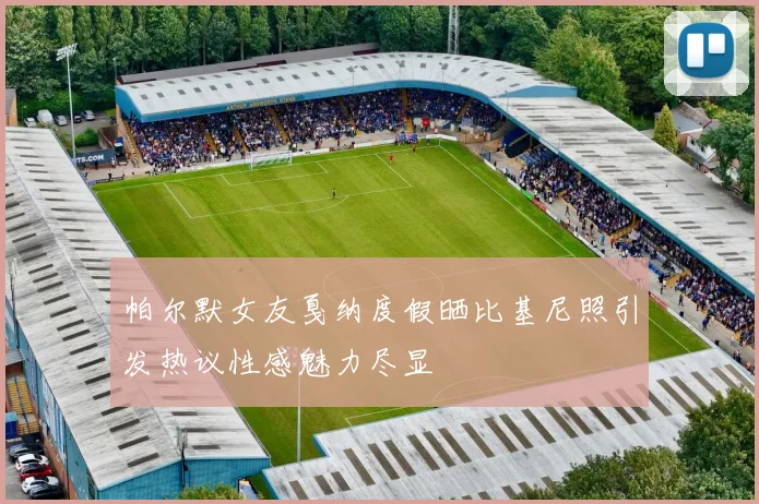 帕尔默女友戛纳度假晒比基尼照引发热议性感魅力尽显