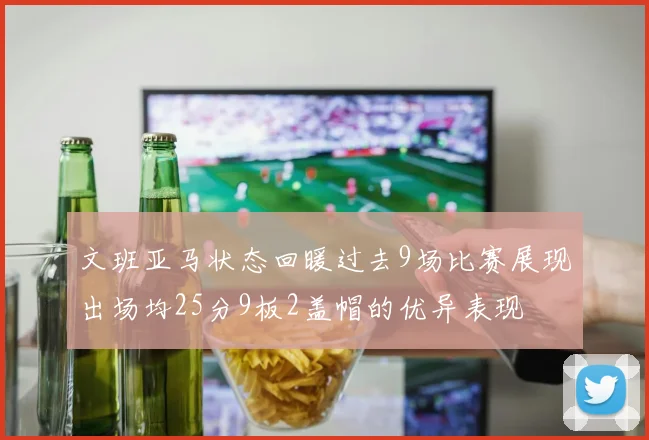文班亚马状态回暖过去9场比赛展现出场均25分9板2盖帽的优异表现