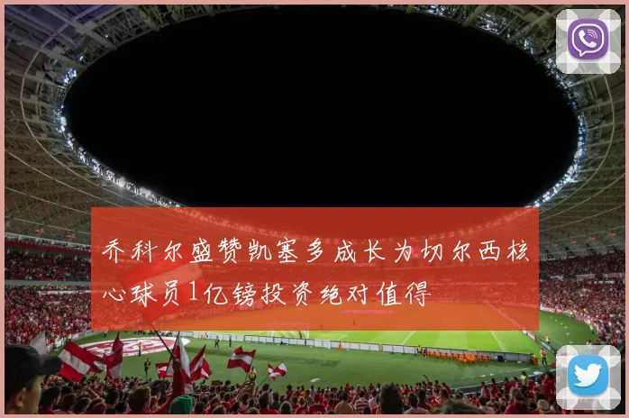 乔科尔盛赞凯塞多成长为切尔西核心球员1亿镑投资绝对值得