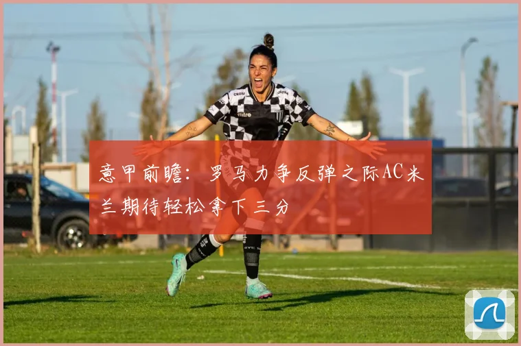 意甲前瞻：罗马力争反弹之际AC米兰期待轻松拿下三分